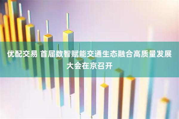 优配交易 首届数智赋能交通生态融合高质量发展大会在京召开