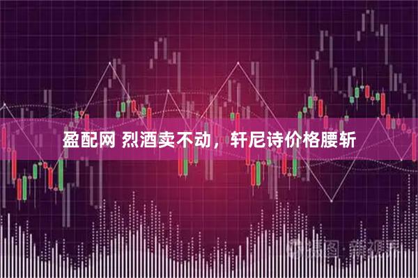 盈配网 烈酒卖不动，轩尼诗价格腰斩