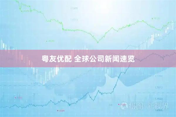 粤友优配 全球公司新闻速览