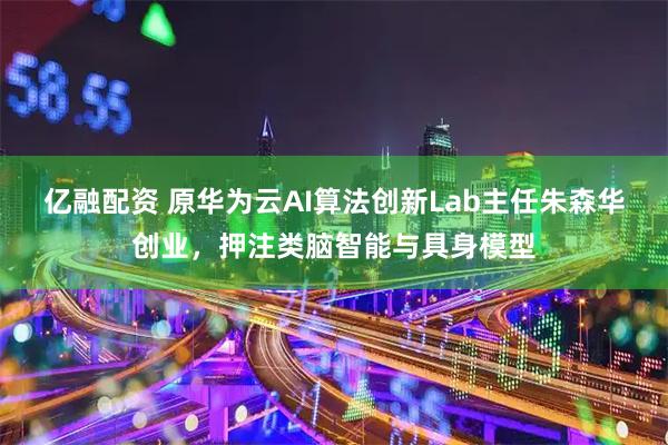 亿融配资 原华为云AI算法创新Lab主任朱森华创业，押注类脑智能与具身模型