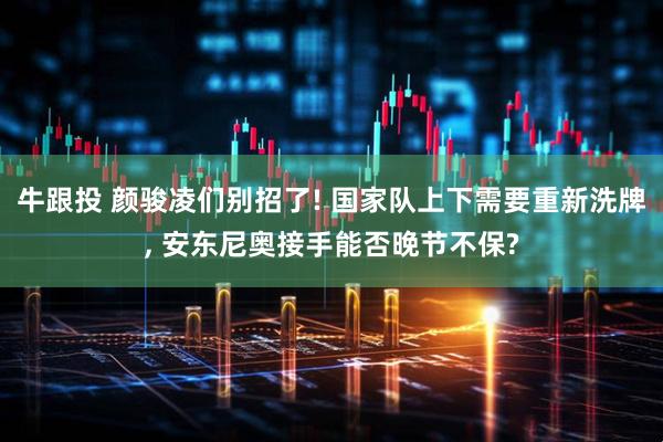 牛跟投 颜骏凌们别招了! 国家队上下需要重新洗牌, 安东尼奥接手能否晚节不保?