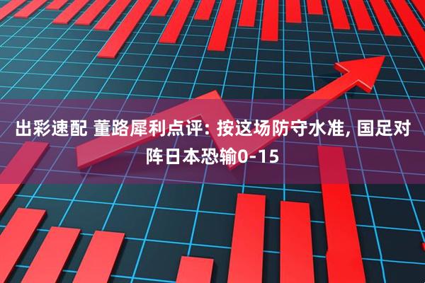 出彩速配 董路犀利点评: 按这场防守水准, 国足对阵日本恐输0-15